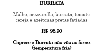 BURRATA Molho, mozzarella, burrata, tomate cereja e azeitonas pretas fatiadas R$ 95,90 Caprese e Burrata não vão ao forno. (temperatura fria) 