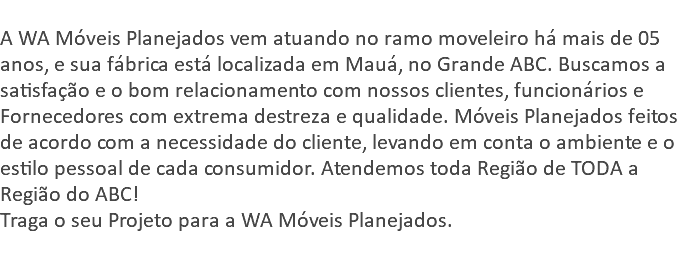 &nbsp;A WA Móveis Planejados vem atuando no ramo moveleiro há mais de 05 anos, e sua fábrica está localizada em Mauá, no Grande ABC. Buscamos a satisfação e o bom relacionamento com nossos clientes, funcionários e Fornecedores com extrema destreza e qualidade. Móveis Planejados feitos de acordo com a necessidade do cliente, levando em conta o ambiente e o estilo pessoal de cada consumidor. Atendemos toda Região de TODA a Região do ABC! Traga o seu Projeto para a WA Móveis Planejados. 
