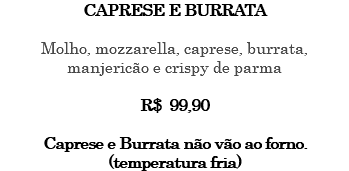 CAPRESE E BURRATA Molho, mozzarella, caprese, burrata, manjericão e crispy de parma R$ 99,90 Caprese e Burrata não vão ao forno. (temperatura fria)