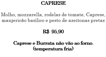 CAPRESE Molho, mozzarella, rodelas de tomate, Caprese, manjericão basílico e pesto de azeitonas pretas R$ 95,90 Caprese e Burrata não vão ao forno. (temperatura fria) 