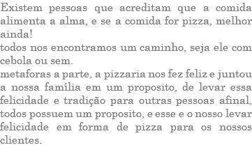 EXISTEM PESSOAS QUE ACREDITAM QUE A COMIDA ALIMENTA A ALMA, E SE A COMIDA FOR PIZZA, MELHOR AINDA! TODOS NOS ENCONTRAMOS UM CAMINHO, SEJA ELE COM CEBOLA OU SEM. METAFORAS A PARTE, A PIZZARIA NOS FEZ FELIZ E JUNTOU A NOSSA FAMÍLIA EM UM PROPOSITO, DE LEVAR ESSA FELICIDADE E TRADIÇÃO PARA OUTRAS PESSOAS AFINAL, TODOS POSSUEM UM PROPOSITO, E ESSE E O NOSSO LEVAR FELICIDADE EM FORMA DE PIZZA PARA OS NOSSOS CLIENTES. 