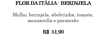 FLOR DA ITÁLIA - BERINJELA Molho, berinjela, abobrinha, tomate, mozzarella e parmesão R$ 51,90 