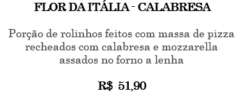FLOR DA ITÁLIA - CALABRESA Porção de rolinhos feitos com massa de pizza recheados com calabresa e mozzarella assados no forno a lenha R$ 51,90 