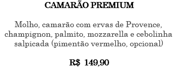 CAMARÃO PREMIUM Molho, camarão com ervas de Provence, champignon, palmito, mozzarella e cebolinha salpicada (pimentão vermelho, opcional) R$ 149,90 