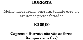 BURRATA Molho, mozzarella, burrata, tomate cereja e azeitonas pretas fatiadas R$ 95,90 Caprese e Burrata não vão ao forno. (temperatura fria)