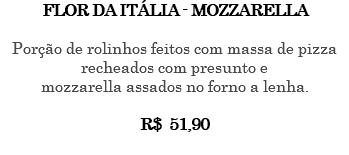 FLOR DA ITÁLIA - MOZZARELLA Porção de rolinhos feitos com massa de pizza recheados com presunto e mozzarella assados no forno a lenha. R$ 51,90 