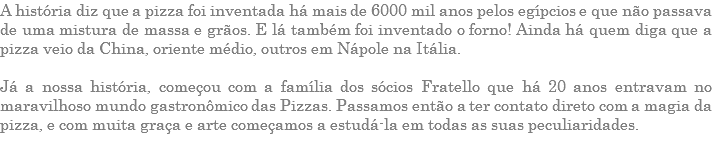 A história diz que a pizza foi inventada há mais de 6000 mil anos pelos egípcios e que não passava de uma mistura de massa e grãos. E lá também foi inventado o forno! Ainda há quem diga que a pizza veio da China, oriente médio, outros em Nápole na Itália. Já a nossa história, começou com a família dos sócios Fratello que há 20 anos entravam no maravilhoso mundo gastronômico das Pizzas. Passamos então a ter contato direto com a magia da pizza, e com muita graça e arte começamos a estudá-la em todas as suas peculiaridades.