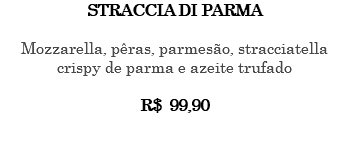 STRACCIA DI PARMA Mozzarella, pêras, parmesão, stracciatella crispy de parma e azeite trufado R$ 99,90 